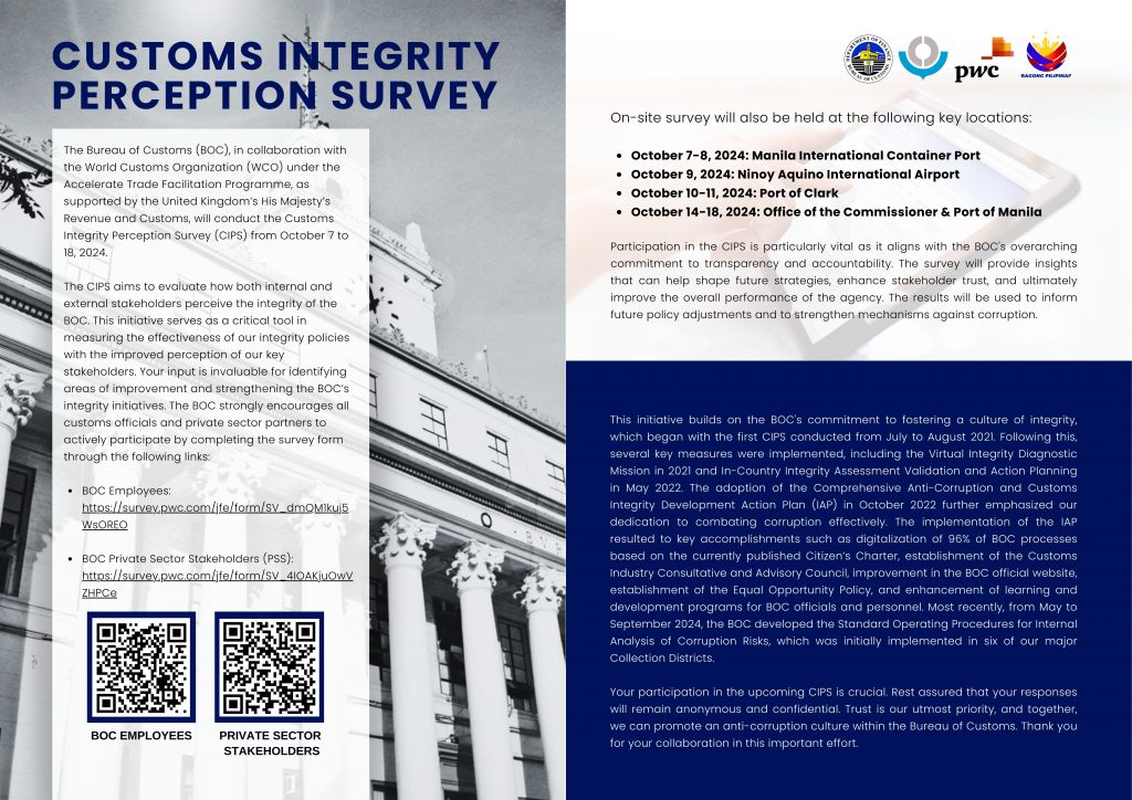 The Bureau of Customs (BOC), in collaboration with the World Customs Organization (WCO) under the Accelerate Trade Facilitation Programme, as supported by the United Kingdom’s His Majesty’s Revenue and Customs, will conduct the Customs Integrity Perception Survey (CIPS) from October 7 to 18, 2024. The BOC strongly encourages all customs officials and private sector partners to actively participate by completing the survey form through the following links: *BOC Employees* https://survey.pwc.com/jfe/form/SV_dmQM1kuj5WsOREO *BOC Private Sector Stakeholders (PSS)* https://survey.pwc.com/jfe/form/SV_4IOAKjuOwVZHPCe Read more: https://shorturl.at/PFK40